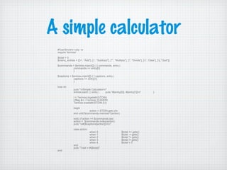 A simple calculator
#!/usr/bin/env ruby -w
require 'termios'
$total = 0
$menu_entries = [['+', "Add"], ['-', "Subtract"], ['*', "Multiply"], ['/', "Divide"], ['c', 'Clear'], ['q',"Quit"]]
$commands = $entries.inject([]) { | commands, entry |
commands << entry[0]
}
$captions = $entries.inject([]) { | captions, entry |
captions << entry[1]
}
loop do
puts "nSimple Calculatorn"
entries.each { | entry | puts "#{entry[0]}. #{entry[1]}n" }
t = Termios.tcgetattr(STDIN)
t.lflag &= ~Termios::ICANON
Termios.tcsetattr(STDIN,0,t)
begin
action = STDIN.getc.chr
end until $commands.member?(action)
exit() if action == $commands.last
action = $commands.index(action)
puts "n#{$captions[action]}nn"
case action
when 0 : $total += gets()
when 1 : $total -= gets()
when 2 : $total *= gets()
when 3 : $total /= gets()
when 4 : $total = 0
end
puts "Total = #{$total}"
end
 