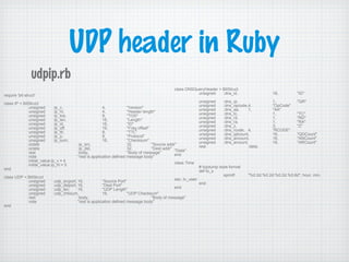 UDP header in Ruby
require 'bit-struct'
class IP < BitStruct
unsigned :ip_v, 4, "Version"
unsigned :ip_hl, 4, "Header length"
unsigned :ip_tos, 8, "TOS"
unsigned :ip_len, 16, "Length"
unsigned :ip_id, 16, "ID"
unsigned :ip_off, 16, "Frag offset"
unsigned :ip_ttl, 8, "TTL"
unsigned :ip_p, 8, "Protocol"
unsigned :ip_sum, 16, "Checksum"
octets :ip_src, 32, "Source addr"
octets :ip_dst, 32, "Dest addr"
rest :body, "Body of message"
note "rest is application defined message body"
initial_value.ip_v = 4
initial_value.ip_hl = 5
end
class UDP < BitStruct
unsigned :udp_srcport, 16, "Source Port"
unsigned :udp_dstport, 16, "Dest Port"
unsigned :udp_len, 16, "UDP Length"
unsigned :udp_chksum, 16, "UDP Checksum"
rest :body, "Body of message"
note "rest is application defined message body"
end
class DNSQueryHeader < BitStruct
unsigned :dns_id, 16, "ID"
unsigned :dns_qr, 1, "QR"
unsigned :dns_opcode,4, "OpCode"
unsigned :dns_aa, 1, "AA"
unsigned :dns_tc, 1, "TC"
unsigned :dns_rd, 1, "RD"
unsigned :dns_ra, 1, "RA"
unsigned :dns_z, 3, "Z"
unsigned :dns_rcode, 4, "RCODE"
unsigned :dns_qdcount, 16, "QDCount"
unsigned :dns_ancount, 16, "ANCount"
unsigned :dns_arcount, 16, "ARCount"
rest :data,
"Data"
end
class Time
# tcpdump style format
def to_s
sprintf "%0.2d:%0.2d:%0.2d.%0.6d", hour, min,
sec, tv_usec
end
end
udpip.rb
 