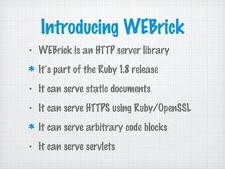 Introducing WEBrick
• WEBrick is an HTTP server library
It’s part of the Ruby 1.8 release
• It can serve static documents
• It can serve HTTPS using Ruby/OpenSSL
It can serve arbitrary code blocks
• It can serve servlets
 