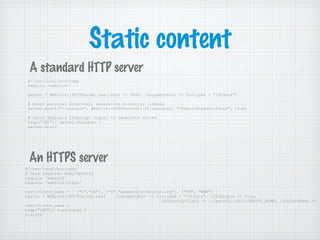 Static content
#!/usr/local/bin/ruby
require 'webrick'
server = WEBrick::HTTPServer.new(:Port => 8080, :DocumentRoot => Dir::pwd + "/htdocs")
# mount personal directory, generating directory indexes
server.mount("/~eleanor", WEBrick::HTTPServlet::FileHandler, "/Users/eleanor/Sites", true)
# catch keyboard interrupt signal to terminate server
trap("INT"){ server.shutdown }
server.start
#!/usr/local/bin/ruby
# This requires Ruby/OpenSSL
require 'webrick'
require 'webrick/https'
certificate_name = [ ["C","UK"], ["O","games-with-brains.org"], ["CN", "WWW"] ]
server = WEBrick::HTTPServer.new( :DocumentRoot => Dir::pwd + "/htdocs", :SSLEnable => true,
:SSLVerifyClient => ::OpenSSL::SSL::VERIFY_NONE, :SSLCertName =>
certificate_name )
trap("INT"){ s.shutdown }
s.start
A standard HTTP server
An HTTPS server
 