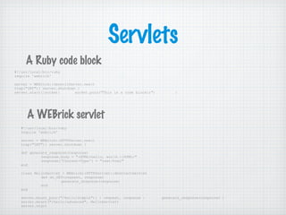 Servlets
#!/usr/local/bin/ruby
require 'webrick'
server = WEBrick::GenericServer.new()
trap("INT"){ server.shutdown }
server.start{|socket| socket.puts("This is a code blockr") }
#!/usr/local/bin/ruby
require 'webrick'
server = WEBrick::HTTPServer.new()
trap("INT"){ server.shutdown }
def generate_response(response)
response.body = "<HTML>hello, world.</HTML>"
response['Content-Type'] = "text/html"
end
class HelloServlet < WEBrick::HTTPServlet::AbstractServlet
def do_GET(request, response)
generate_response(response)
end
end
server.mount_proc("/hello/simple"){ | request, response | generate_response(response) }
server.mount("/hello/advanced", HelloServlet)
server.start
A Ruby code block
A WEBrick servlet
 