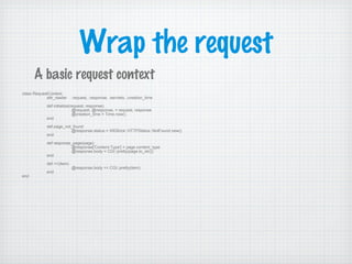 Wrap the request
class RequestContext
attr_reader :request, :response, :servlets, :creation_time
def initialize(request, response)
@request, @response, = request, response
@creation_time = Time.now()
end
def page_not_found
@response.status = WEBrick::HTTPStatus::NotFound.new()
end
def response_page(page)
@response['Content-Type'] = page.content_type
@response.body = CGI::pretty(page.to_str())
end
def <<(item)
@response.body << CGI::pretty(item)
end
end
A basic request context
 