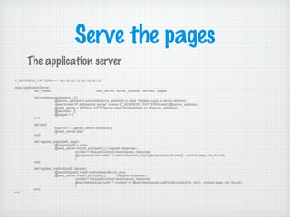 Serve the pages
IP_ADDRESS_PATTERN = /^d{1,3}.d{1,3}.d{1,3}.d{1,3}/
class ApplicationServer
attr_reader :web_server, :server_address, :servlets, :pages
def initialize(parameters = {})
@server_address = parameters[:my_address] or raise “Please supply a server address”
raise “Invalid IP address for server” unless IP_ADDRESS_PATTERN.match(@server_address)
@web_server = WEBrick::HTTPServer.new({:BindAddress => @server_address})
@servlets = {}
@pages = {}
end
def start
trap("INT") { @web_server.shutdown }
@web_server.start
end
def register_page(path, page)
@pages[path] = page
@web_server.mount_proc(path) { | request, response |
context = RequestContext.new(request, response)
@pages[request.path] ? context.response_page(@pages[request.path]) : context.page_not_found()
}
end
def register_method(path, handler)
@servlets[path] = self.method(handler).to_proc
@web_server.mount_proc(path) { | request, response |
context = RequestContext.new(request, response)
@servlets[request.path] ? (context << @servlets[request.path].call(context).to_str()) : context.page_not_found()
}
end
end
The application server
 