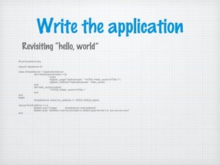 Write the application
#!/usr/local/bin/ruby
require 'appserver.rb'
class SimpleServer < ApplicationServer
def initialize(parameters = {})
super
register_page("/hello/simple", "<HTML>Hello, world</HTML>")
register_method("/hello/advanced", :hello_world)
end
def hello_world(context)
"<HTML>Hello, world</HTML>"
end
end
begin
SimpleServer.new({:my_address => ARGV.shift()}).start()
rescue RuntimeError => e
$stderr.puts "Usage: simpleserver host-address"
$stderr.puts "address must be provided in dotted-quad format (i.e. xxx.xxx.xxx.xxx)"
end
Revisiting “hello, world”
 
