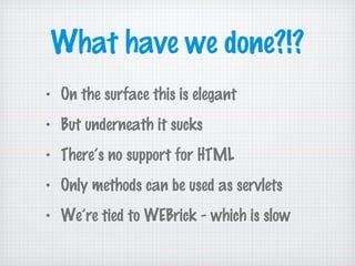 What have we done?!?
• On the surface this is elegant
• But underneath it sucks
• There’s no support for HTML
• Only methods can be used as servlets
• We’re tied to WEBrick - which is slow
 