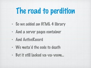 The road to perdition
• So we added an HTML 4 library
• And a server pages container
• And ActiveRecord
• We meta’d the code to death
• But it still lacked va-va-voom...
 