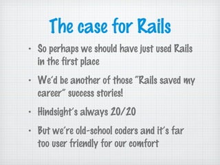 The case for Rails
• So perhaps we should have just used Rails
in the first place
• We’d be another of those “Rails saved my
career” success stories!
• Hindsight’s always 20/20
• But we’re old-school coders and it’s far
too user friendly for our comfort
 