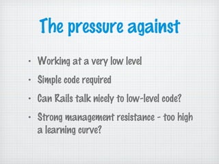 The pressure against
• Working at a very low level
• Simple code required
• Can Rails talk nicely to low-level code?
• Strong management resistance - too high
a learning curve?
 