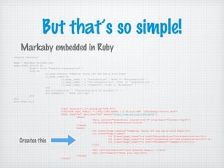 But that’s so simple!
require 'markaby'
page = Markaby::Builder.new
page.xhtml_strict do
head { title "Camping Presentation" }
body do
h1.page_heading "Camping: Going off the Rails with Ruby"
ul.page_index do
li.page_index { a “introduction”, :href => ‘#introduction’ }
li.page_index { a “the presentation”, :href => ‘/presentation’ }
li.page_index { a “comments”, :href => ‘#comments’ }
end
div.introduction! { “Everything will be alright!!!” }
div.comments! { “Have your say” }
end
end
puts page.to_s
Markaby embedded in Ruby
<?xml version="1.0" encoding="UTF-8"?>
<!DOCTYPE html PUBLIC "-//W3C//DTD XHTML 1.0 Strict//EN" "DTD/xhtml1-strict.dtd">
<html lang="en" xml:lang="en" xmlns="http://www.w3.org/1999/xhtml">
<head>
<meta content="text/html; charset=utf-8" http-equiv="Content-Type"/>
<title>Camping Presentation</title>
</head>
<body>
<h1 class="page_heading">Camping: Going off the Rails with Ruby</h1>
<ul class="page_index">
<li class="page_index"><a href="#introduction">introduction</a></li>
<li class="page_index"><a href="/presentation">the presentation</a></li>
<li class="page_index"><a href="#comments">comments</a></li>
</ul>
<div id="introduction">Just breathe deeply...</div>
<div id="comments">Have your say</div>
</body>
</html>
Creates this
 