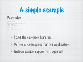 A simple example
Basic setup
#!/usr/bin/env ruby
$:.unshift File.dirname(__FILE__) + "/../../lib"
require 'camping'
require 'camping/session'
Camping.goes :Jotter
module Blog
include Camping::Session
end
• Load the camping libraries
• Define a namespace for the application
• Include session support (if required)
 