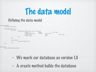 The data model
ule Jotter::Models
class Note < Base; end
class Database < V 1.0
def self.up
create_table :jotter_notes, :force => true do |t|
t.column :id, :integer, :null => false
t.column :created_at, :interger, :null => false
t.column :title, :string, :limit => 255
t.column :body, :text
end
end
def self.down
drop_table :jotter_notes
end
end
Jotter.create
Jotter::Models.create_schema
Defining the data model
• We mark our database as version 1.0
• A create method builds the database
 