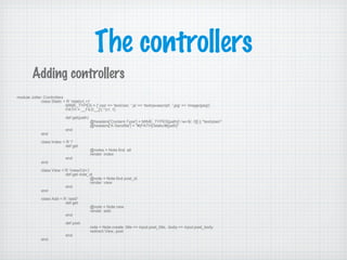 The controllers
Adding controllers
module Jotter::Controllers
class Static < R '/static/(.+)'
MIME_TYPES = {'.css' => 'text/css', '.js' => 'text/javascript', '.jpg' => 'image/jpeg'}
PATH = __FILE__[/(.*)//, 1]
def get(path)
@headers['Content-Type'] = MIME_TYPES[path[/.w+$/, 0]] || "text/plain"
@headers['X-Sendfile'] = "#{PATH}/static/#{path}"
end
end
class Index < R '/'
def get
@notes = Note.find :all
render :index
end
end
class View < R '/view/(d+)'
def get note_id
@note = Note.find post_id
render :view
end
end
class Add < R ‘/add/’
def get
@note = Note.new
render :add
end
def post
note = Note.create :title => input.post_title, :body => input.post_body
redirect View, post
end
end
 