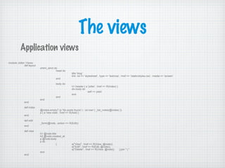 The views
Application views
module Jotter::Views
def layout
xhtml_strict do
head do
title 'blog'
link :rel => 'stylesheet', :type => 'text/css', :href => '/static/styles.css', :media => 'screen'
end
body do
h1.header { a 'jotter', :href => R(Index) }
div.body do
self << yield
end
end
end
end
def index
@notes.empty? (p 'No posts found.') : (ol.row! { _list_notes(@notes) })
p { a 'new note', :href => R(Add) }
end
def edit
_form(@note, :action => R(Edit))
end
def view
h1 @note.title
h2 @note.created_at
p @note.body
p do
[ a("View", :href => R(View, @note)),
a("Edit", :href => R(Edit, @note)),
a("Delete", :href => R(View, @note)) ].join " | "
end
end
 