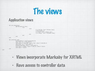 The views
def _list_notes(notes)
@notes.each do | note |
li do
ul do
li { a note.title, :href => R(View, note) }
li note.created_at
li { a "Edit", :href => R(Edit, note) }
li { a "Delete", :href => R(Delete, note) }
end
end
end
end
def _form(note, opts)
form({:method => 'post'}.merge(opts)) do
label 'Title', :for => 'note_title'; br
input :name => 'note_title', :type => 'text', :value => note.title; br
label 'Body', :for => 'note_body'; br
textarea note.body, :name => 'note_body'; br
input :type => 'hidden', :name => 'note_id', :value => note.id
input :type => 'submit'
end
end
Application views
• Views incorporate Markaby for XHTML
• Have access to controller data
 