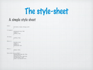 The style-sheet
A simple style sheet
body {
font-family: Utopia, Georga, serif;
}
h1.header {
background-color: #fef;
margin: 0;
padding: 10px;
}
div.body {
padding: 10px;
}
#row ul {
list-style: none;
margin: 0;
padding: 0;
padding-top: 4px;
}
#row li {
display: inline;
}
#row a:link, #row a:visited {
padding: 3px 10px 2px 10px;
color: #FFFFFF;
background-color: #B51032;
text-decoration: none;
border: 1px solid #711515;
}
 
