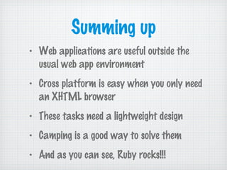 Summing up
• Web applications are useful outside the
usual web app environment
• Cross platform is easy when you only need
an XHTML browser
• These tasks need a lightweight design
• Camping is a good way to solve them
• And as you can see, Ruby rocks!!!
 