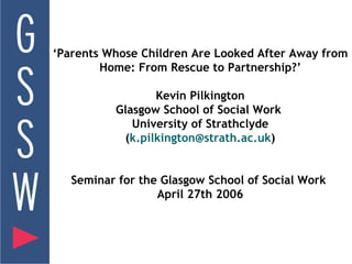 ‘ Parents Whose Children Are Looked After Away from Home: From Rescue to Partnership?’ Kevin Pilkington Glasgow School of Social Work  University of Strathclyde ( [email_address] ) Seminar for the Glasgow School of Social Work  April 27th 2006 
