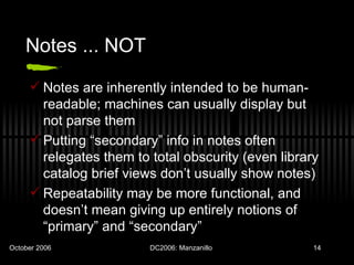 Notes ... NOT Notes are inherently intended to be human-readable; machines can usually display but not parse them Putting “secondary” info in notes often relegates them to total obscurity (even library catalog brief views don’t usually show notes) Repeatability may be more functional, and doesn’t mean giving up entirely notions of “primary” and “secondary” 