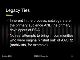 Legacy Ties Inherent in the process: catalogers are the primary audience AND the primary developers of RDA No real attempts to bring in communities who were originally “shut out” of AACR2 (archivists, for example) 