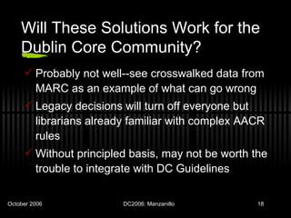 Will These Solutions Work for the Dublin Core Community? Probably not well--see crosswalked data from MARC as an example of what can go wrong Legacy decisions will turn off everyone but librarians already familiar with complex AACR rules Without principled basis, may not be worth the trouble to integrate with DC Guidelines 