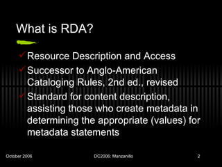 What is RDA? Resource Description and Access Successor to Anglo-American Cataloging Rules, 2nd ed., revised Standard for content description, assisting those who create metadata in determining the appropriate (values) for metadata statements 