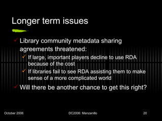 Longer term issues Library community metadata sharing agreements threatened: If large, important players decline to use RDA because of the cost If libraries fail to see RDA assisting them to make sense of a more complicated world Will there be another chance to get this right? 