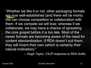 “ Whether we like it or not, other packaging formats are now well-established (and there will be more). We can choose competition or collaboration with them. If we compete we will lose; whereas if we collaborate, we may have a chance of spreading the core gospel before it is too late. Most of the newer formats are becoming aware of the need for content standardisation. If RDA doesn’t suit them, they will invent their own (which is certainly their natural inclination).” --  Hugh Taylor, CILIP response to RDA drafts  