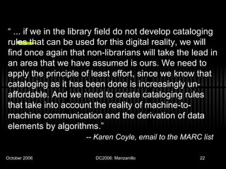 “  ... if we in the library field do not develop cataloging rules that can be used for this digital reality, we will find once again that non-librarians will take the lead in an area that we have assumed is ours. We need to apply the principle of least effort, since we know that cataloging as it has been done is increasingly un-affordable. And we need to create cataloging rules that take into account the reality of machine-to-machine communication and the derivation of data elements by algorithms.” -- Karen Coyle, email to the MARC list   