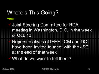 Where’s This Going? Joint Steering Committee for RDA meeting in Washington, D.C. in the week of Oct. 16 Representatives of IEEE LOM and DC have been invited to meet with the JSC at the end of that week What do we want to tell them? 