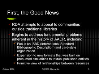 First, the Good News RDA attempts to appeal to communities outside traditional libraries Begins to address fundamental problems inherent in the history of AACR, including: Focus on ISBD (International Standard Bibliographic Description) and card-style organization Expansion to new formats that was built on presumed similarities to textual published entities Primitive view of relationships between resources 