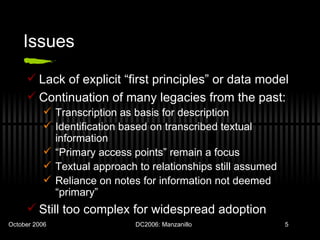 Issues Lack of explicit “first principles” or data model Continuation of many legacies from the past: Transcription as basis for description Identification based on transcribed textual information “ Primary access points” remain a focus Textual approach to relationships still assumed Reliance on notes for information not deemed “primary”  Still too complex for widespread adoption 