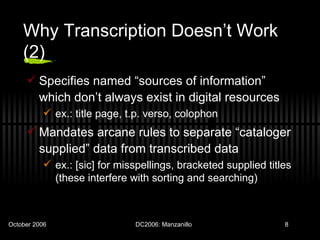 Why Transcription Doesn’t Work (2) Specifies named “sources of information” which don’t always exist in digital resources ex.: title page, t.p. verso, colophon Mandates arcane rules to separate “cataloger supplied” data from transcribed data ex.: [sic] for misspellings, bracketed supplied titles (these interfere with sorting and searching) 