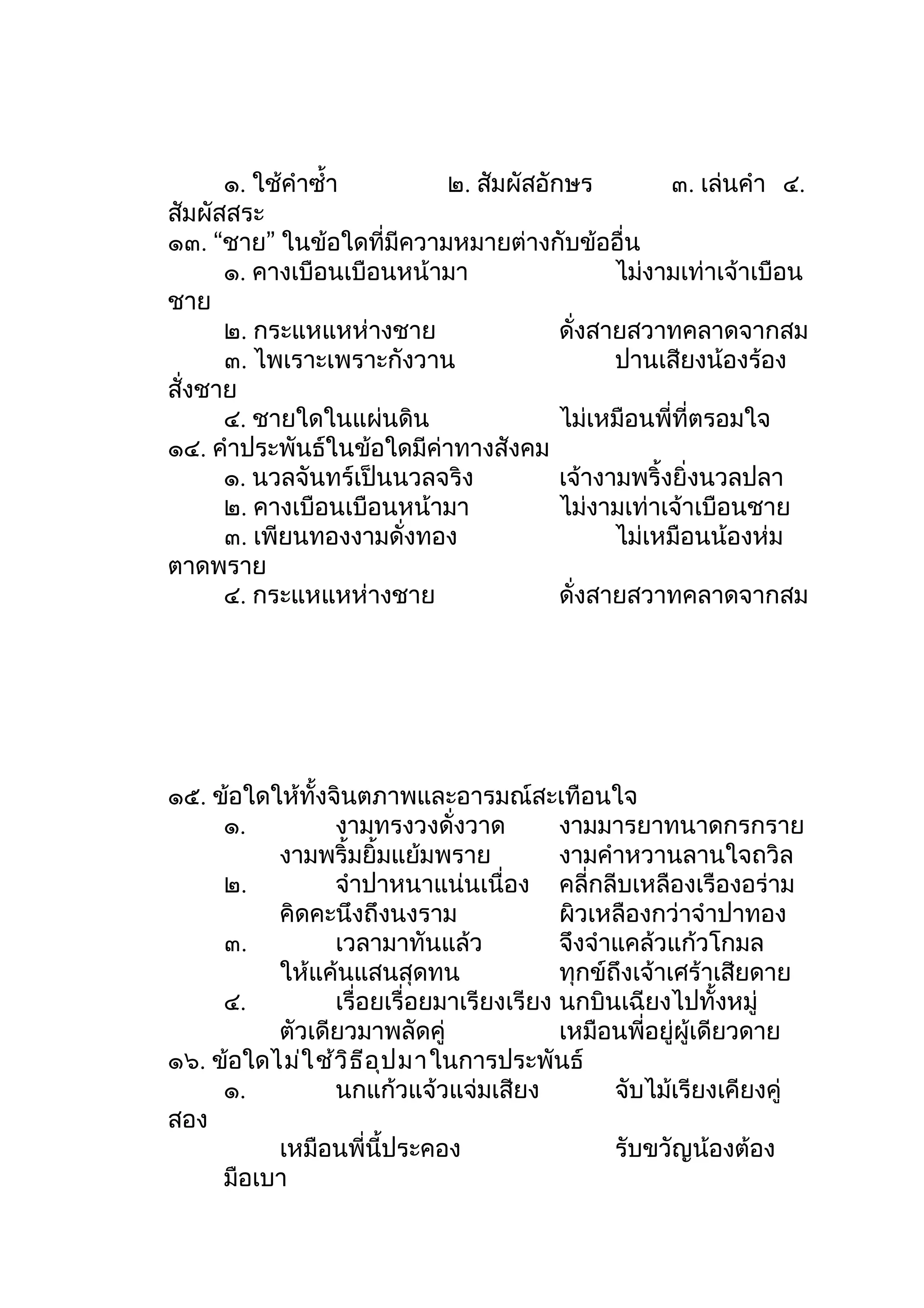๑. ใช้คำาซำ้า       ๒. สัมผัสอักษร          ๓. เล่นคำา ๔.
สัมผัสสระ
๑๓. “ชาย” ในข้อใดที่มีความหมายต่างกับข้ออื่น
      ๑. คางเบือนเบือนหน้ามา                ไม่งามเท่าเจ้าเบือน
ชาย
      ๒. กระแหแหห่างชาย               ดั่งสายสวาทคลาดจากสม
      ๓. ไพเราะเพราะกังวาน                  ปานเสียงน้องร้อง
สั่งชาย
      ๔. ชายใดในแผ่นดิน               ไม่เหมือนพี่ที่ตรอมใจ
๑๔. คำาประพันธ์ในข้อใดมีค่าทางสังคม
      ๑. นวลจันทร์เป็นนวลจริง         เจ้างามพริ้งยิ่งนวลปลา
      ๒. คางเบือนเบือนหน้ามา          ไม่งามเท่าเจ้าเบือนชาย
      ๓. เพียนทองงามดั่งทอง                 ไม่เหมือนน้องห่ม
ตาดพราย
      ๔. กระแหแหห่างชาย               ดั่งสายสวาทคลาดจากสม




๑๕. ข้อใดให้ทั้งจินตภาพและอารมณ์สะเทือนใจ
     ๑.          งามทรงวงดั่งวาด          งามมารยาทนาดกรกราย
          งามพริ้มยิ้มแย้มพราย            งามคำาหวานลานใจถวิล
     ๒.          จำาปาหนาแน่นเนื่อง คลี่กลีบเหลืองเรืองอร่าม
          คิดคะนึงถึงนงราม                ผิวเหลืองกว่าจำาปาทอง
     ๓.          เวลามาทันแล้ว            จึงจำาแคล้วแก้วโกมล
          ให้แค้นแสนสุดทน                 ทุกข์ถึงเจ้าเศร้าเสียดาย
     ๔.          เรื่อยเรื่อยมาเรียงเรียง นกบินเฉียงไปทั้งหมู่
          ตัวเดียวมาพลัดคู่               เหมือนพี่อยู่ผู้เดียวดาย
๑๖. ข้อใดไม่ใ ช้ว ิธ ีอ ุป มาในการประพันธ์
     ๑.          นกแก้วแจ้วแจ่มเสียง            จับไม้เรียงเคียงคู่
สอง
          เหมือนพี่นี้ประคอง                    รับขวัญน้องต้อง
     มือเบา
 