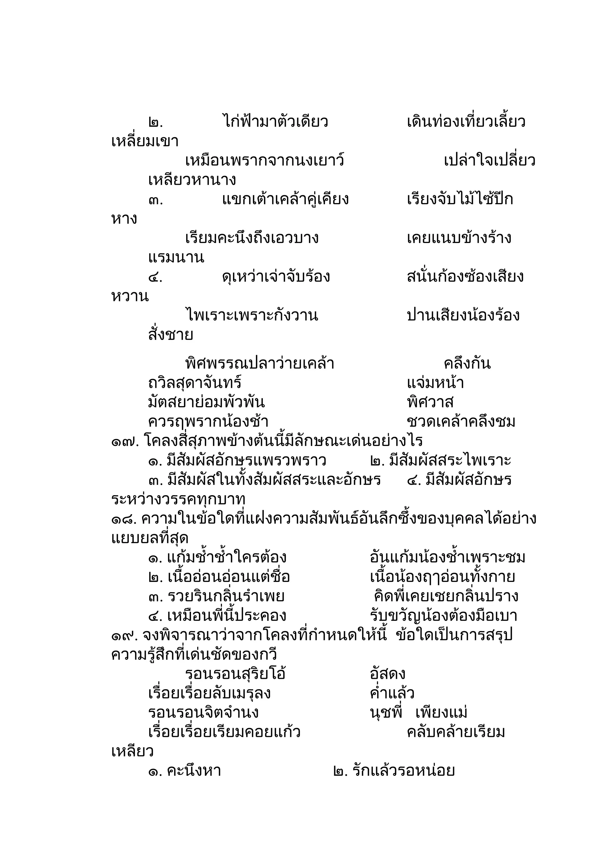 ๒.         ไก่ฟ้ามาตัวเดียว          เดินท่องเที่ยวเลี้ยว
เหลี่ยมเขา
           เหมือนพรากจากนงเยาว์                  เปล่าใจเปลี่ยว
      เหลียวหานาง
      ๓.        แขกเต้าเคล้าคู่เคียง       เรียงจับไม้ไซ้ปีก
หาง
          เรียมคะนึงถึงเอวบาง              เคยแนบข้างร้าง
    แรมนาน
    ๔.         ดุเหว่าเจ่าจับร้อง          สนั่นก้องซ้องเสียง
หวาน
          ไพเราะเพราะกังวาน                ปานเสียงน้องร้อง
    สั่งชาย
            พิศพรรณปลาว่ายเคล้า                     คลึงกัน
     ถวิลสุดาจันทร์                           แจ่มหน้า
     มัตสยาย่อมพัวพัน                         พิศวาส
     ควรฤพรากน้องช้า                          ชวดเคล้าคลึงชม
๑๗. โคลงสี่สุภาพข้างต้นนี้มีลักษณะเด่นอย่างไร
     ๑. มีสัมผัสอักษรแพรวพราว          ๒. มีสัมผัสสระไพเราะ
     ๓. มีสัมผัสในทั้งสัมผัสสระและอักษร       ๔. มีสัมผัสอักษร
ระหว่างวรรคทุกบาท
๑๘. ความในข้อใดที่แฝงความสัมพันธ์อันลึกซึ้งของบุคคลได้อย่าง
แยบยลที่สุด
     ๑. แก้มชำ้าชำ้าใครต้อง            อันแก้มน้องชำ้าเพราะชม
     ๒. เนื้ออ่อนอ่อนแต่ชื่อ           เนื้อน้องฤๅอ่อนทั้งกาย
     ๓. รวยรินกลิ่นรำาเพย               คิดพี่เคยเชยกลิ่นปราง
     ๔. เหมือนพี่นี้ประคอง             รับขวัญน้องต้องมือเบา
๑๙. จงพิจารณาว่าจากโคลงที่กำาหนดให้นี้ ข้อใดเป็นการสรุป
ความรู้สึกที่เด่นชัดของกวี
            รอนรอนสุริยโอ้             อัสดง
     เรื่อยเรื่อยลับเมรุลง             คำ่าแล้ว
     รอนรอนจิตจำานง                    นุชพี่ เพียงแม่
     เรื่อยเรื่อยเรียมคอยแก้ว                 คลับคล้ายเรียม
เหลียว
     ๑. คะนึงหา                  ๒. รักแล้วรอหน่อย
 