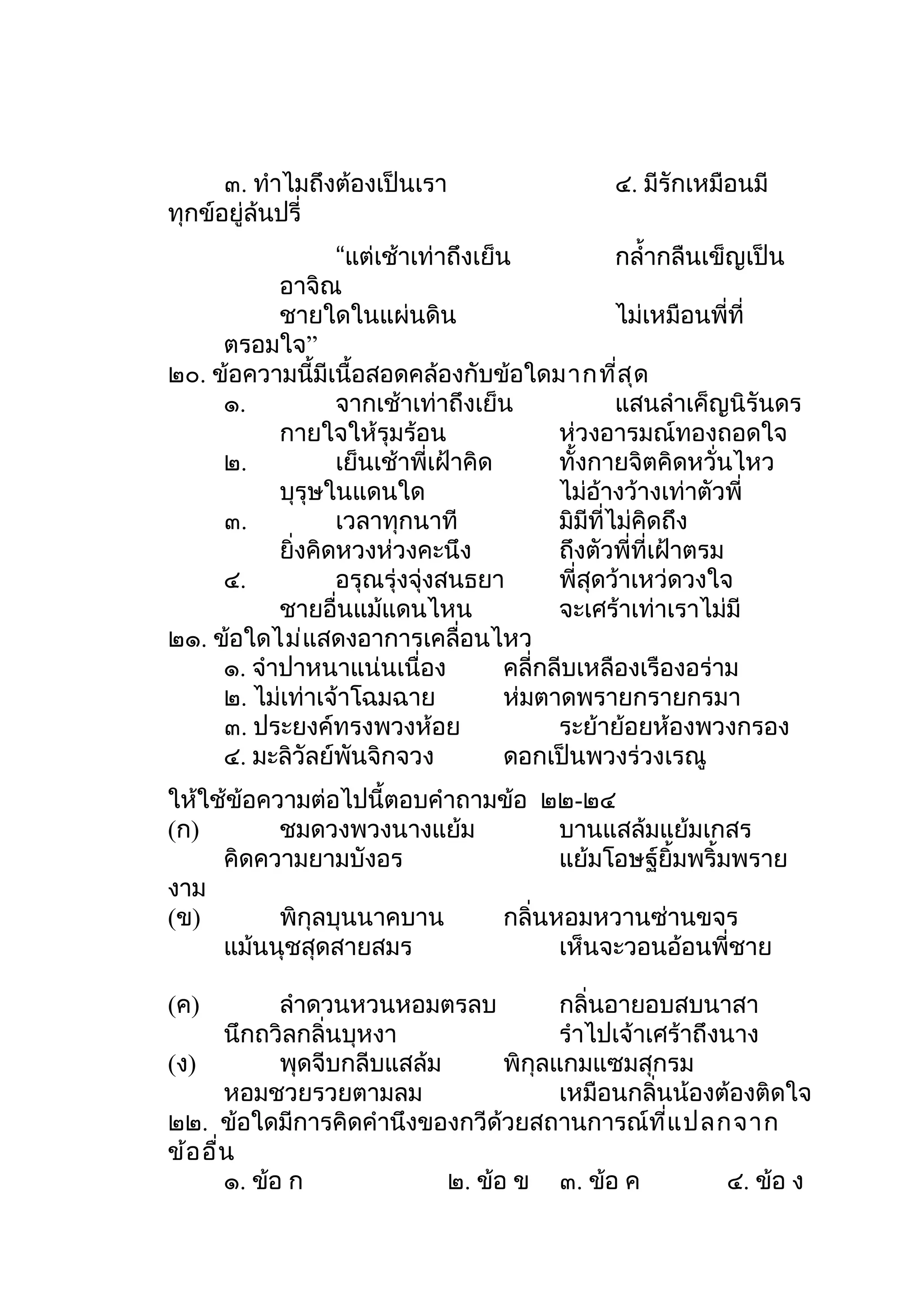 ๓. ทำาไมถึงต้องเป็นเรา                   ๔. มีรักเหมือนมี
ทุกข์อยู่ล้นปรี่
                  “แต่เช้าเท่าถึงเย็น              กลำ้ากลืนเข็ญเป็น
           อาจิณ
           ชายใดในแผ่นดิน                          ไม่เหมือนพี่ที่
     ตรอมใจ”
๒๐. ข้อความนี้มีเนื้อสอดคล้องกับข้อใดมากที่ส ุด
     ๑.           จากเช้าเท่าถึงเย็น               แสนลำาเค็ญนิรันดร
           กายใจให้รุมร้อน                 ห่วงอารมณ์ทองถอดใจ
     ๒.           เย็นเช้าพี่เฝ้าคิด       ทั้งกายจิตคิดหวั่นไหว
           บุรุษในแดนใด                    ไม่อ้างว้างเท่าตัวพี่
     ๓.           เวลาทุกนาที              มิมีที่ไม่คิดถึง
           ยิ่งคิดหวงห่วงคะนึง             ถึงตัวพี่ที่เฝ้าตรม
     ๔.           อรุณรุ่งจุ่งสนธยา        พี่สุดว้าเหว่ดวงใจ
           ชายอื่นแม้แดนไหน                จะเศร้าเท่าเราไม่มี
๒๑. ข้อใดไม่แสดงอาการเคลื่อนไหว
     ๑. จำาปาหนาแน่นเนื่อง           คลี่กลีบเหลืองเรืองอร่าม
     ๒. ไม่เท่าเจ้าโฉมฉาย            ห่มตาดพรายกรายกรมา
     ๓. ประยงค์ทรงพวงห้อย                  ระย้าย้อยห้องพวงกรอง
     ๔. มะลิวัลย์พันจิกจวง           ดอกเป็นพวงร่วงเรณู
ให้ใช้ข้อความต่อไปนี้ตอบคำาถามข้อ ๒๒-๒๔
(ก)        ชมดวงพวงนางแย้ม          บานแสล้มแย้มเกสร
     คิดความยามบังอร                แย้มโอษฐ์ยิ้มพริ้มพราย
งาม
(ข)        พิกุลบุนนาคบาน     กลิ่นหอมหวานซ่านขจร
     แม้นนุชสุดสายสมร               เห็นจะวอนอ้อนพี่ชาย

(ค)          ลำาดวนหวนหอมตรลบ            กลิ่นอายอบสบนาสา
       นึกถวิลกลิ่นบุหงา                 รำาไปเจ้าเศร้าถึงนาง
(ง)          พุดจีบกลีบแสล้ม       พิกุลแกมแซมสุกรม
       หอมชวยรวยตามลม                    เหมือนกลิ่นน้องต้องติดใจ
๒๒. ข้อใดมีการคิดคำานึงของกวีด้วยสถานการณ์ท ี่แ ปลกจาก
ข้อ อื่น
       ๑. ข้อ ก              ๒. ข้อ ข ๓. ข้อ ค             ๔. ข้อ ง
 
