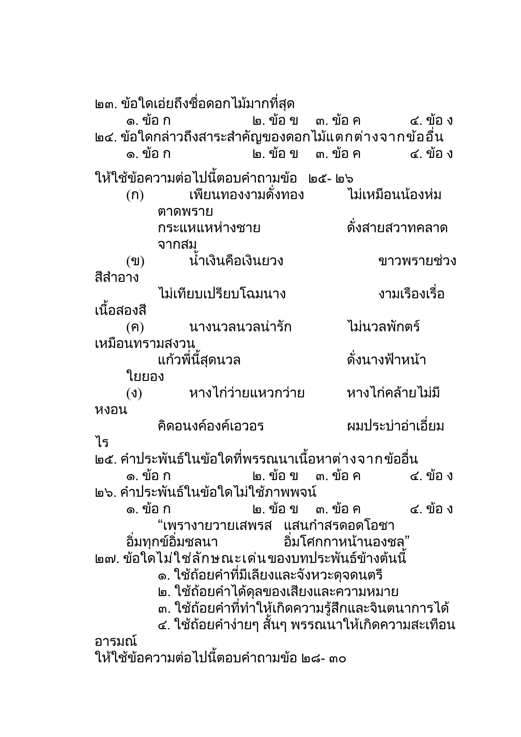 ๒๓. ข้อใดเอ่ยถึงชื่อดอกไม้มากที่สุด
     ๑. ข้อ ก              ๒. ข้อ ข ๓. ข้อ ค    ๔. ข้อ ง
๒๔. ข้อใดกล่าวถึงสาระสำาคัญของดอกไม้แ ตกต่า งจากข้อ อื่น
     ๑. ข้อ ก              ๒. ข้อ ข ๓. ข้อ ค    ๔. ข้อ ง
ให้ใช้ข้อความต่อไปนี้ตอบคำาถามข้อ ๒๕- ๒๖
      (ก)          เพียนทองงามดั่งทอง            ไม่เหมือนน้องห่ม
             ตาดพราย
             กระแหแหห่างชาย                      ดั่งสายสวาทคลาด
             จากสม
      (ข)          นำ้าเงินคือเงินยวง                  ขาวพรายช่วง
สีสำาอาง
             ไม่เทียบเปรียบโฉมนาง                      งามเรืองเรื่อ
เนื้อสองสี
      (ค)          นางนวลนวลน่ารัก               ไม่นวลพักตร์
เหมือนทรามสงวน
             แก้วพี่นี้สุดนวล                    ดั่งนางฟ้าหน้า
      ใยยอง
      (ง)          หางไก่ว่ายแหวกว่าย            หางไก่คล้ายไม่มี
หงอน
             คิดอนงค์องค์เอวอร                   ผมประบ่าอ่าเอี่ยม
ไร
๒๕. คำาประพันธ์ในข้อใดที่พรรณนาเนื้อหาต่า งจากข้ออื่น
      ๑. ข้อ ก                  ๒. ข้อ ข ๓. ข้อ ค           ๔. ข้อ ง
๒๖. คำาประพันธ์ในข้อใดไม่ใช้ภาพพจน์
      ๑. ข้อ ก                  ๒. ข้อ ข ๓. ข้อ ค           ๔. ข้อ ง
             “เพรางายวายเสพรส แสนกำาสรดอดโอชา
      อิ่มทุกข์อิ่มชลนา               อิ่มโศกกาหน้านองชล”
๒๗. ข้อใดไม่ใ ช่ล ัก ษณะเด่น ของบทประพันธ์ข้างต้นนี้
             ๑. ใช้ถ้อยคำาที่มีเลียงและจังหวะดุจดนตรี
             ๒. ใช้ถ้อยคำาได้ดุลของเสียงและความหมาย
             ๓. ใช้ถ้อยคำาที่ทำาให้เกิดความรู้สึกและจินตนาการได้
             ๔. ใช้ถ้อยคำาง่ายๆ สั้นๆ พรรณนาให้เกิดความสะเทือน
อารมณ์
ให้ใช้ข้อความต่อไปนี้ตอบคำาถามข้อ ๒๘- ๓๐
 