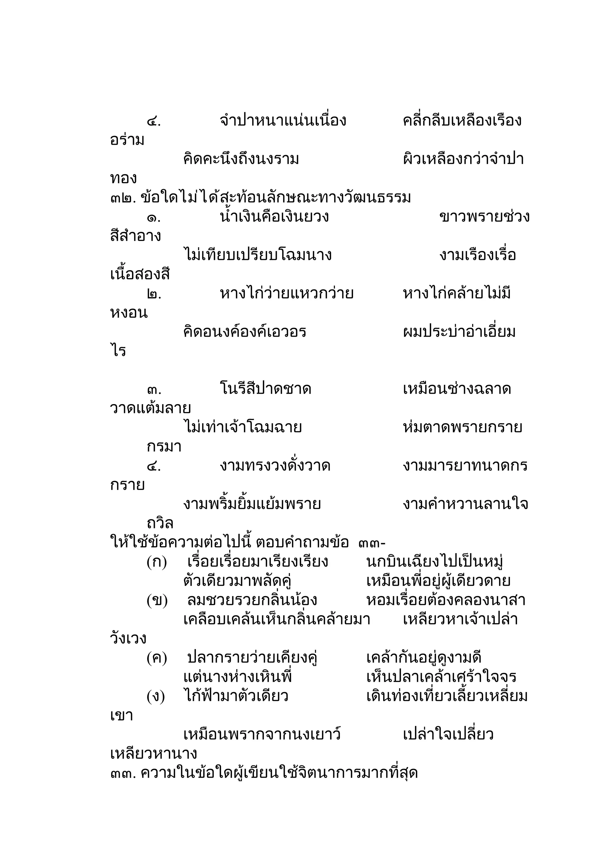 ๔.        จำาปาหนาแน่นเนื่อง        คลี่กลีบเหลืองเรือง
อร่าม
             คิดคะนึงถึงนงราม               ผิวเหลืองกว่าจำาปา
ทอง
๓๒. ข้อใดไม่ไ ด้สะท้อนลักษณะทางวัฒนธรรม
      ๑.         นำ้าเงินคือเงินยวง       ขาวพรายช่วง
สีสำาอาง
           ไม่เทียบเปรียบโฉมนาง           งามเรืองเรื่อ
เนื้อสองสี
      ๒.         หางไก่ว่ายแหวกว่าย   หางไก่คล้ายไม่มี
หงอน
           คิดอนงค์องค์เอวอร          ผมประบ่าอ่าเอี่ยม
ไร

      ๓.         โนรีสีปาดชาด              เหมือนช่างฉลาด
วาดแต้มลาย
           ไม่เท่าเจ้าโฉมฉาย               ห่มตาดพรายกราย
      กรมา
      ๔.         งามทรงวงดั่งวาด           งามมารยาทนาดกร
กราย
           งามพริ้มยิ้มแย้มพราย            งามคำาหวานลานใจ
      ถวิล
ให้ใช้ข้อความต่อไปนี้ ตอบคำาถามข้อ ๓๓-
      (ก) เรื่อยเรื่อยมาเรียงเรียง   นกบินเฉียงไปเป็นหมู่
           ตัวเดียวมาพลัดคู่         เหมือนพี่อยู่ผู้เดียวดาย
      (ข) ลมชวยรวยกลิ่นน้อง          หอมเรื่อยต้องคลองนาสา
           เคลือบเคล้นเห็นกลิ่นคล้ายมา     เหลียวหาเจ้าเปล่า
วังเวง
      (ค) ปลากรายว่ายเคียงคู่        เคล้ากันอยู่ดูงามดี
           แต่นางห่างเหินพี่         เห็นปลาเคล้าเศร้าใจจร
      (ง) ไก้ฟ้ามาตัวเดียว           เดินท่องเที่ยวเลี้ยวเหลี่ยม
เขา
           เหมือนพรากจากนงเยาว์            เปล่าใจเปลี่ยว
เหลียวหานาง
๓๓. ความในข้อใดผู้เขียนใช้จิตนาการมากที่สุด
 