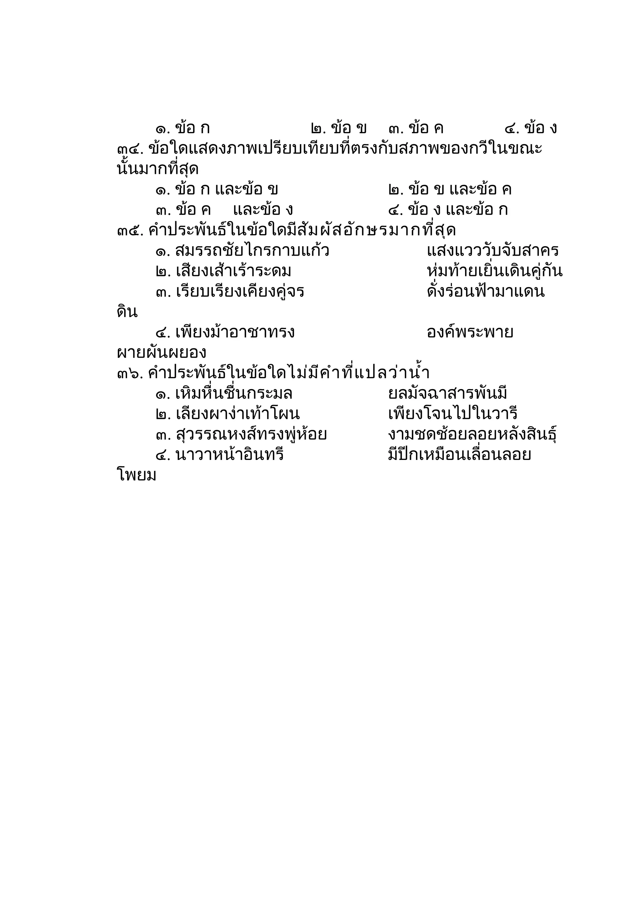 ๑. ข้อ ก                ๒. ข้อ ข ๓. ข้อ ค             ๔. ข้อ ง
๓๔. ข้อใดแสดงภาพเปรียบเทียบที่ตรงกับสภาพของกวีในขณะ
นั้นมากที่สุด
      ๑. ข้อ ก และข้อ ข                 ๒. ข้อ ข และข้อ ค
      ๓. ข้อ ค และข้อ ง                 ๔. ข้อ ง และข้อ ก
๓๕. คำาประพันธ์ในข้อใดมีส ัม ผัส อัก ษรมากที่ส ุด
      ๑. สมรรถชัยไกรกาบแก้ว                     แสงแวววับจับสาคร
      ๒. เสียงเส้าเร้าระดม                      ห่มท้ายเยิ่นเดินคู่กัน
      ๓. เรียบเรียงเคียงคู่จร                   ดั่งร่อนฟ้ามาแดน
ดิน
      ๔. เพียงม้าอาชาทรง                        องค์พระพาย
ผายผันผยอง
๓๖. คำาประพันธ์ในข้อใดไม่ม ีค ำา ที่แ ปลว่า นำ้า
      ๑. เหิมหื่นชื่นกระมล              ยลมัจฉาสารพันมี
      ๒. เลียงผาง่าเท้าโผน              เพียงโจนไปในวารี
      ๓. สุวรรณหงส์ทรงพู่ห้อย           งามชดช้อยลอยหลังสินธุ์
      ๔. นาวาหน้าอินทรี                 มีปีกเหมือนเลื่อนลอย
โพยม
 