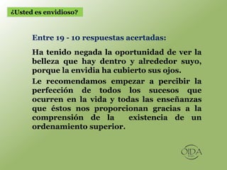 ¿Usted es envidioso?



      Entre 19 - 10 respuestas acertadas:
      Ha tenido negada la oportunidad de ver la
      belleza que hay dentro y alrededor suyo,
      porque la envidia ha cubierto sus ojos.
      Le recomendamos empezar a percibir la
      perfección de todos los sucesos que
      ocurren en la vida y todas las enseñanzas
      que éstos nos proporcionan gracias a la
      comprensión de la       existencia de un
      ordenamiento superior.
 