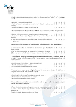 4. Estás redactando un documento y dudas en cómo se escribe: “haber” o “a ver”, ¿qué
haces?
a) Las dices y escuchas mentalmente 1 2 3 4 5 6 7
b) Te imaginas ambas versiones mentalmente y elijes la que te parece
correcta
1 2 3 4 5 6 7
c) Las escribes y elijes la que te parece correcta 1 2 3 4 5 6 7
5. Cuando asistes a una clase/conferencia/charla ¿qué prefieres que utilice el/a ponente?
a) Que se realicen discusiones, que asistan ponentes invitado/as 1 2 3 4 5 6 7
b) Que utilicen diagramas de flujo, apuntes, transparencias, documentos
impresos.
1 2 3 4 5 6 7
d) Que se realicen salidas al campo, prácticas en laboratorios, sesiones
prácticas.
1 2 3 4 5 6 7
6. Cuando un compras un artículo que tienes que montar tú mismo, ¿qué te ayuda más?
a) Escuchar en audio, las instrucciones de montaje, que describe los
pasos a seguir.
1 2 3 4 5 6 7
b) Ver un vídeo y/o consultar las instrucciones impresas en el manual 1 2 3 4 5 6 7
c) Comenzar a montarlo directamente y aprender mientras lo realizas. 1 2 3 4 5 6 7
7. Te tienes que ocupar de la casa de un amigo/a durante su ausencia. Tienes que cuidar de
su jardín y de sus animales de compañía y no sabes cómo hacerlo, ¿cómo aprenderías más
rápido y mejor?
a) Recibiendo las instrucciones y aclarándolas a fondo 1 2 3 4 5 6 7
b) Viendo cómo las hace otra persona 1 2 3 4 5 6 7
c) Que alguien te acompañe mientras lo hace 1 2 3 4 5 6 7
8. Cuando tienes que recordar obligatoriamente de memoria un número de teléfono, un
código o un número de serie, ¿cómo lo haces?
a) Repitiéndolo a ti mismo o/y a otra persona varias veces 1 2 3 4 5 6 7
b) Haciéndote una imagen mental del número 1 2 3 4 5 6 7
c) Escribiéndolo o tecleándolo varias veces 1 2 3 4 5 6 7
9. Cuando tienes que realizar una presentación ante un grupo reducido de personas, para
sentirte más cómodo prefieres:
a) Tener claro el tono de voz y las palabras con las que vas a comunicar. 1 2 3 4 5 6 7
b) Tener a mano diagramas y notas que puedas consultar durante la
presentación
1 2 3 4 5 6 7
c) Haber ensayado la presentación varias veces 1 2 3 4 5 6 7
 