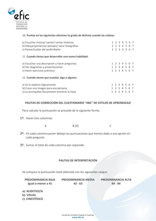 10. Puntúa en las siguientes aficiones tu grado de disfrute cuando las realizas
a) Escuchar música/ cantar/ contar historias 1 2 3 4 5 6 7
b) Dibujar/pintar/ver paisajes/ sacar fotografías. 1 2 3 4 5 6 7
c) Pasear/cuidar del jardín/bailar 1 2 3 4 5 6 7
11. Cuando tienes que desarrollar una nueva habilidad:
a) Escuchar una descripción y hacer preguntas 1 2 3 4 5 6 7
b) Ver diagramas y presentaciones 1 2 3 4 5 6 7
c) Hacer ejercicios prácticos 1 2 3 4 5 6 7
12. Cuando tienes que enseñar algo a alguien:
a) Se lo explicas lógicamente 1 2 3 4 5 6 7
b) Creas una imagen para esa persona. 1 2 3 4 5 6 7
c) La acompañas físicamente mientras lo hace 1 2 3 4 5 6 7
PAUTAS DE CORRECCIÓN DEL CUESTIONARIO “ABC” DE ESTILOS DE APRENDIZAJE
Para calcular la puntuación se procede de la siguiente forma:
1º. Hacer tres columnas:
A B (V) C
2º. En cada columna poner debajo las puntuaciones que hemos dado a esa opción en
cada pregunta
3º. Sumar el total de cada columna por separado
PAUTAS DE INTERPRETACIÓN
Se compara la puntuación total obtenida con los siguientes rangos:
PREDOMINANCIA BAJA PREDOMINANCIA MEDIA PREDOMINANCIA ALTA
Igual o menor a 41 42 - 63 64 - 84
a): AUDITIVO/A
b): VISUAL
c): CINESTÉSICO
 
