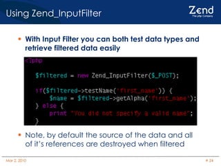 Using Zend_InputFilter With Input Filter you can both test data types and retrieve filtered data easily Note, by default the source of the data and all of it’s references are destroyed when filtered 