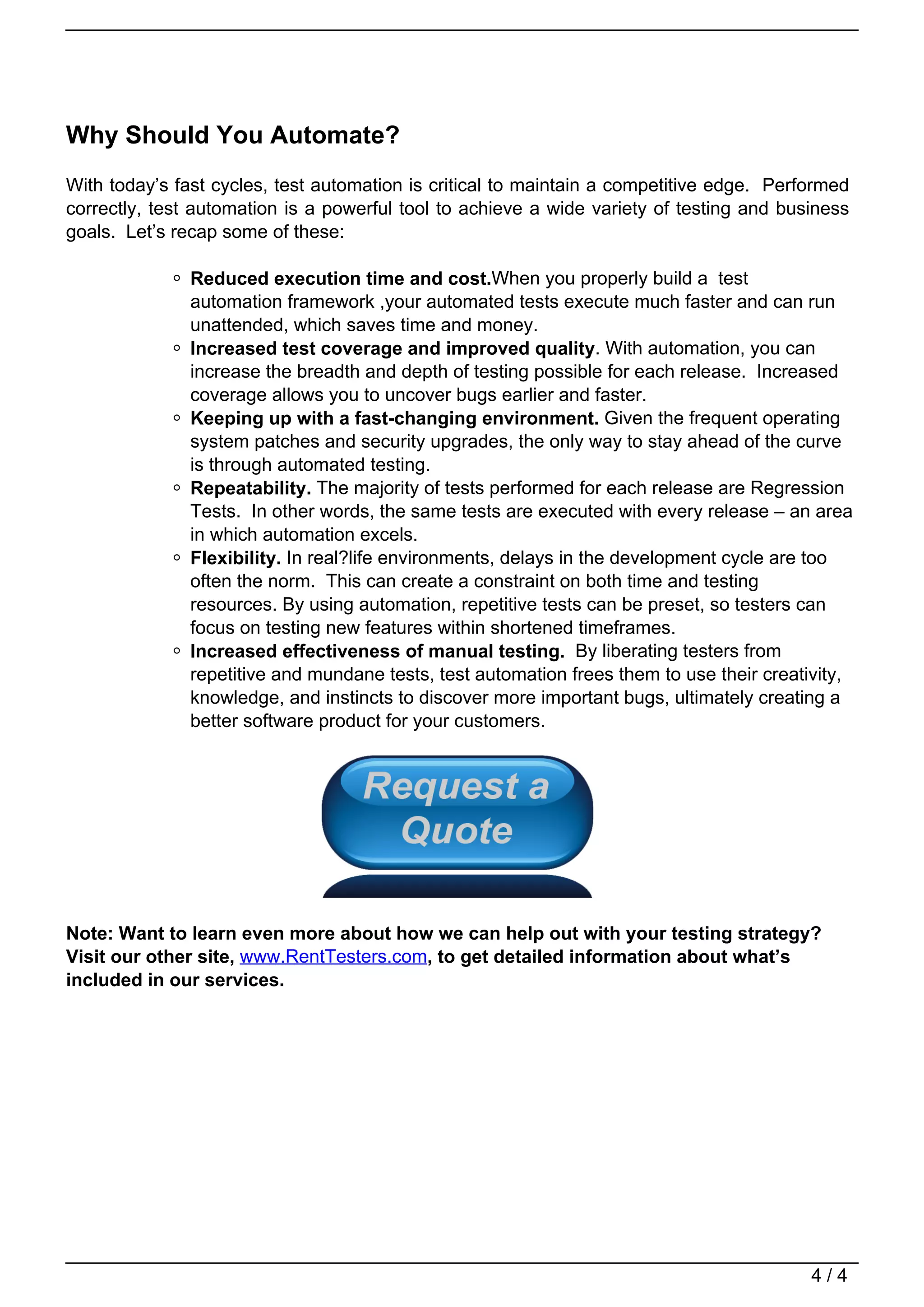 Why Should You Automate?
                                   With today’s fast cycles, test automation is critical to maintain a competitive edge. Performed
                                   correctly, test automation is a powerful tool to achieve a wide variety of testing and business
                                   goals. Let’s recap some of these:

                                                  Reduced execution time and cost.When you properly build a test
                                                  automation framework ,your automated tests execute much faster and can run
                                                  unattended, which saves time and money.
                                                  Increased test coverage and improved quality. With automation, you can
                                                  increase the breadth and depth of testing possible for each release. Increased
                                                  coverage allows you to uncover bugs earlier and faster.
                                                  Keeping up with a fast-changing environment. Given the frequent operating
                                                  system patches and security upgrades, the only way to stay ahead of the curve
                                                  is through automated testing.
                                                  Repeatability. The majority of tests performed for each release are Regression
                                                  Tests. In other words, the same tests are executed with every release – an area
                                                  in which automation excels.
                                                  Flexibility. In real?life environments, delays in the development cycle are too
                                                  often the norm. This can create a constraint on both time and testing
                                                  resources. By using automation, repetitive tests can be preset, so testers can
                                                  focus on testing new features within shortened timeframes.
                                                  Increased effectiveness of manual testing. By liberating testers from
                                                  repetitive and mundane tests, test automation frees them to use their creativity,
                                                  knowledge, and instincts to discover more important bugs, ultimately creating a
                                                  better software product for your customers.




                                   Note: Want to learn even more about how we can help out with your testing strategy?
                                   Visit our other site, www.RentTesters.com, to get detailed information about what’s
                                   included in our services.




                                                                                                                             4/4
Powered by TCPDF (www.tcpdf.org)
 