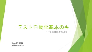 テスト自動化基本のキ
～ テスト自動化をする前に ～
June 13, 2019
Sadaaki Emura
 
