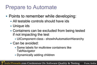 Prepare to Automate
• Points to remember while developing:
  • All testable controls should have ids
  • Unique ids
  • Containers can be excluded from being tested
    if not impacting the test
    • UIComponent class – showInAutomationHierarchy
  • Can be avoided:
    • Same labels for multiview containers like
      TabNavigator
    • Dynamically adding children
 