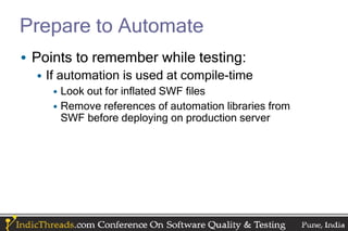 Prepare to Automate
• Points to remember while testing:
  • If automation is used at compile-time
     • Look out for inflated SWF files
     • Remove references of automation libraries from
       SWF before deploying on production server
 
