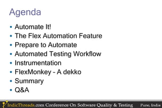 Agenda
•   Automate It!
•   The Flex Automation Feature
•   Prepare to Automate
•   Automated Testing Workflow
•   Instrumentation
•   FlexMonkey – A dekko
•   Summary
•   Q&A
 