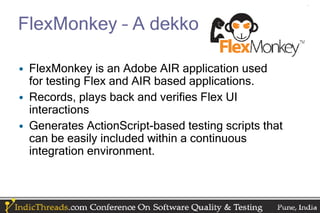 FlexMonkey – A dekko

• FlexMonkey is an Adobe AIR application used
  for testing Flex and AIR based applications.
• Records, plays back and verifies Flex UI
  interactions
• Generates ActionScript-based testing scripts that
  can be easily included within a continuous
  integration environment.
 