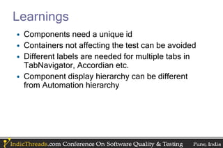 Learnings
• Components need a unique id
• Containers not affecting the test can be avoided
• Different labels are needed for multiple tabs in
  TabNavigator, Accordian etc.
• Component display hierarchy can be different
  from Automation hierarchy
 