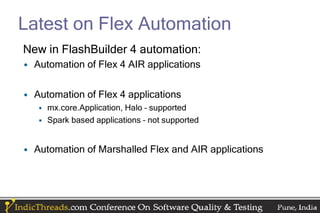 Latest on Flex Automation
New in FlashBuilder 4 automation:
• Automation of Flex 4 AIR applications

• Automation of Flex 4 applications
   • mx.core.Application, Halo – supported
   • Spark based applications – not supported


• Automation of Marshalled Flex and AIR applications
 